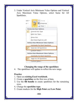 -153-
3. Under Vertical Axis Minimum Value Options and Vertical
Axis Maximum Value Options, select Same for All
Sparklines.
Changing the range of the sparklines
4. The sparklines will update to reflect the new range.
Practice
1. Open an existing Excel workbook.
2. Create a sparkline on the first row of data.
3. Use the fill handle to create sparklines for the remaining
rows.
4. Change the sparkline type.
5. Create markers for the High Point and Low Point.
 