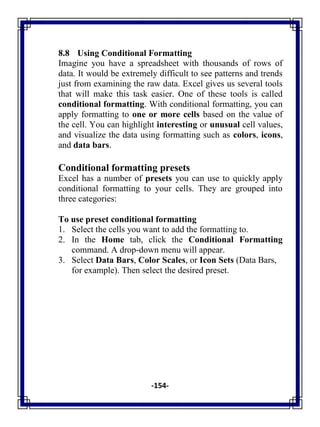 -154-
8.8 Using Conditional Formatting
Imagine you have a spreadsheet with thousands of rows of
data. It would be extremely difficult to see patterns and trends
just from examining the raw data. Excel gives us several tools
that will make this task easier. One of these tools is called
conditional formatting. With conditional formatting, you can
apply formatting to one or more cells based on the value of
the cell. You can highlight interesting or unusual cell values,
and visualize the data using formatting such as colors, icons,
and data bars.
Conditional formatting presets
Excel has a number of presets you can use to quickly apply
conditional formatting to your cells. They are grouped into
three categories:
To use preset conditional formatting
1. Select the cells you want to add the formatting to.
2. In the Home tab, click the Conditional Formatting
command. A drop-down menu will appear.
3. Select Data Bars, Color Scales, or Icon Sets (Data Bars,
for example). Then select the desired preset.
 