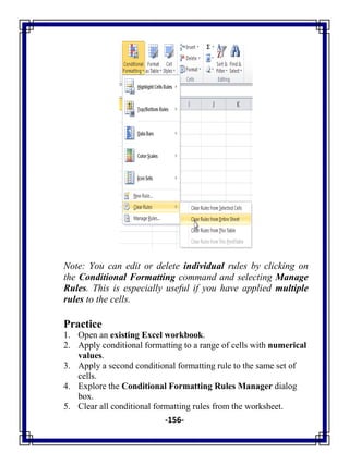 -156-
Note: You can edit or delete individual rules by clicking on
the Conditional Formatting command and selecting Manage
Rules. This is especially useful if you have applied multiple
rules to the cells.
Practice
1. Open an existing Excel workbook.
2. Apply conditional formatting to a range of cells with numerical
values.
3. Apply a second conditional formatting rule to the same set of
cells.
4. Explore the Conditional Formatting Rules Manager dialog
box.
5. Clear all conditional formatting rules from the worksheet.
 