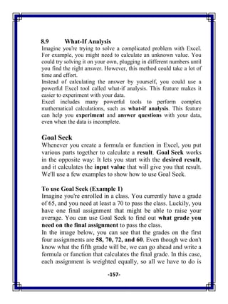 -157-
8.9 What-If Analysis
Imagine you're trying to solve a complicated problem with Excel.
For example, you might need to calculate an unknown value. You
could try solving it on your own, plugging in different numbers until
you find the right answer. However, this method could take a lot of
time and effort.
Instead of calculating the answer by yourself, you could use a
powerful Excel tool called what-if analysis. This feature makes it
easier to experiment with your data.
Excel includes many powerful tools to perform complex
mathematical calculations, such as what-if analysis. This feature
can help you experiment and answer questions with your data,
even when the data is incomplete.
Goal Seek
Whenever you create a formula or function in Excel, you put
various parts together to calculate a result. Goal Seek works
in the opposite way: It lets you start with the desired result,
and it calculates the input value that will give you that result.
We'll use a few examples to show how to use Goal Seek.
To use Goal Seek (Example 1)
Imagine you're enrolled in a class. You currently have a grade
of 65, and you need at least a 70 to pass the class. Luckily, you
have one final assignment that might be able to raise your
average. You can use Goal Seek to find out what grade you
need on the final assignment to pass the class.
In the image below, you can see that the grades on the first
four assignments are 58, 70, 72, and 60. Even though we don't
know what the fifth grade will be, we can go ahead and write a
formula or function that calculates the final grade. In this case,
each assignment is weighted equally, so all we have to do is
 