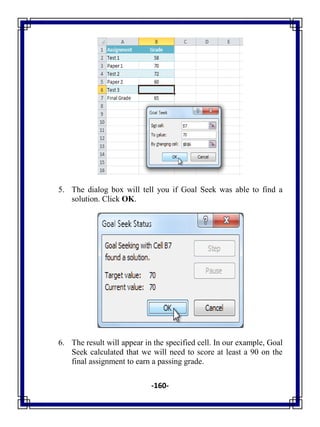 -160-
5. The dialog box will tell you if Goal Seek was able to find a
solution. Click OK.
6. The result will appear in the specified cell. In our example, Goal
Seek calculated that we will need to score at least a 90 on the
final assignment to earn a passing grade.
 