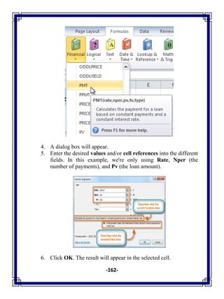 -162-
4. A dialog box will appear.
5. Enter the desired values and/or cell references into the different
fields. In this example, we're only using Rate, Nper (the
number of payments), and Pv (the loan amount).
6. Click OK. The result will appear in the selected cell.
 