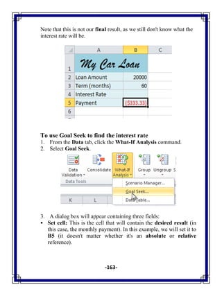 -163-
Note that this is not our final result, as we still don't know what the
interest rate will be.
To use Goal Seek to find the interest rate
1. From the Data tab, click the What-If Analysis command.
2. Select Goal Seek.
3. A dialog box will appear containing three fields:
 Set cell: This is the cell that will contain the desired result (in
this case, the monthly payment). In this example, we will set it to
B5 (it doesn't matter whether it's an absolute or relative
reference).
 