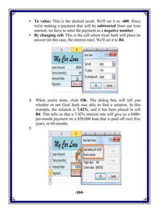 -164-
 To value: This is the desired result. We'll set it to -400. Since
we're making a payment that will be subtracted from our loan
amount, we have to enter the payment as a negative number.
 By changing cell: This is the cell where Goal Seek will place its
answer (in this case, the interest rate). We'll set it to B4.
4. When you're done, click OK. The dialog box will tell you
whether or not Goal Seek was able to find a solution. In this
example, the solution is 7.42%, and it has been placed in cell
B4. This tells us that a 7.42% interest rate will give us a $400-
per-month payment on a $20,000 loan that is paid off over five
years, or 60 months.
5.
 