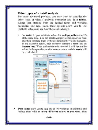 -165-
Other types of what-if analysis
For more advanced projects, you may want to consider the
other types of what-if analysis: scenarios and data tables.
Rather than starting from the desired result and working
backward, like Goal Seek, these options allow you to test
multiple values and see how the results change.
 Scenarios let you substitute values for multiple cells (up to 32)
at the same time. You can create as many scenarios as you want
and then compare them without changing the values manually.
In the example below, each scenario contains a term and an
interest rate. When each scenario is selected, it will replace the
values in the spreadsheet with its own values, and the result will
be recalculated.
 Data tables allow you to take one or two variables in a formula and
replace them with as many different values as you want, then
 