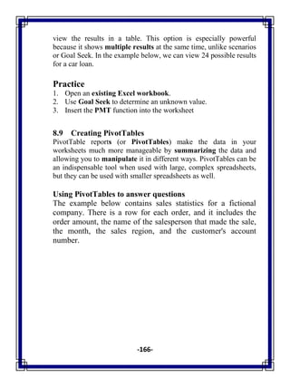 -166-
view the results in a table. This option is especially powerful
because it shows multiple results at the same time, unlike scenarios
or Goal Seek. In the example below, we can view 24 possible results
for a car loan.
Practice
1. Open an existing Excel workbook.
2. Use Goal Seek to determine an unknown value.
3. Insert the PMT function into the worksheet
8.9 Creating PivotTables
PivotTable reports (or PivotTables) make the data in your
worksheets much more manageable by summarizing the data and
allowing you to manipulate it in different ways. PivotTables can be
an indispensable tool when used with large, complex spreadsheets,
but they can be used with smaller spreadsheets as well.
Using PivotTables to answer questions
The example below contains sales statistics for a fictional
company. There is a row for each order, and it includes the
order amount, the name of the salesperson that made the sale,
the month, the sales region, and the customer's account
number.
 