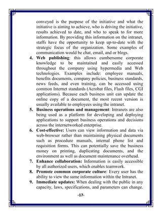 -17-
conveyed is the purpose of the initiative and what the
initiative is aiming to achieve, who is driving the initiative,
results achieved to date, and who to speak to for more
information. By providing this information on the intranet,
staffs have the opportunity to keep up-to-date with the
strategic focus of the organization. Some examples of
communication would be chat, email, and or blogs.
4. Web publishing: this allows cumbersome corporate
knowledge to be maintained and easily accessed
throughout the company using hypermedia and Web
technologies. Examples include: employee manuals,
benefits documents, company policies, business standards,
news feeds, and even training, can be accessed using
common Internet standards (Acrobat files, Flash files, CGI
applications). Because each business unit can update the
online copy of a document, the most recent version is
usually available to employees using the intranet.
5. Business operations and management: Intranets are also
being used as a platform for developing and deploying
applications to support business operations and decisions
across the internetworked enterprise.
6. Cost-effective: Users can view information and data via
web-browser rather than maintaining physical documents
such as procedure manuals, internal phone list and
requisition forms. This can potentially save the business
money on printing, duplicating documents, and the
environment as well as document maintenance overhead.
7. Enhance collaboration: Information is easily accessible
by all authorized users, which enables teamwork.
8. Promote common corporate culture: Every user has the
ability to view the same information within the Intranet.
9. Immediate updates: When dealing with the public in any
capacity, laws, specifications, and parameters can change.
 