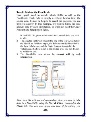 -170-
To add fields to the PivotTable
Now, you'll need to decide which fields to add to the
PivotTable. Each field is simply a column header from the
source data. It may be helpful to recall the question you are
trying to answer. In this example, we want to know the total
amount sold by each salesperson, so we'll just need the Order
Amount and Salesperson fields.
1. In the Field List, place a checkmark next to each field you want
to add.
2. The selected fields will be added to one of the four Areas below
the Field List. In this example, the Salesperson field is added to
the Row Labels area, and the Order Amount is added to the
Values area. If a field is not in the desired area, you can drag it
to a different one.
3. The PivotTable now shows the amount sold by each
salesperson.
Note: Just like with normal spreadsheet data, you can sort the
data in a PivotTable using the Sort & Filter command in the
Home tab. You can also apply any type of formatting you
 