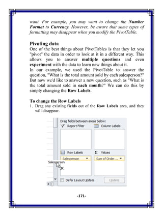 -171-
want. For example, you may want to change the Number
Format to Currency. However, be aware that some types of
formatting may disappear when you modify the PivotTable.
Pivoting data
One of the best things about PivotTables is that they let you
"pivot" the data in order to look at it in a different way. This
allows you to answer multiple questions and even
experiment with the data to learn new things about it.
In our example, we used the PivotTable to answer the
question, "What is the total amount sold by each salesperson?"
But now we'd like to answer a new question, such as "What is
the total amount sold in each month?" We can do this by
simply changing the Row Labels.
To change the Row Labels
1. Drag any existing fields out of the Row Labels area, and they
will disappear.
 