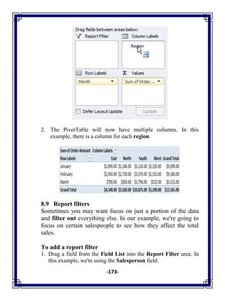 -173-
2. The PivotTable will now have multiple columns. In this
example, there is a column for each region.
8.9 Report filters
Sometimes you may want focus on just a portion of the data
and filter out everything else. In our example, we're going to
focus on certain salespeople to see how they affect the total
sales.
To add a report filter
1. Drag a field from the Field List into the Report Filter area. In
this example, we're using the Salesperson field.
 