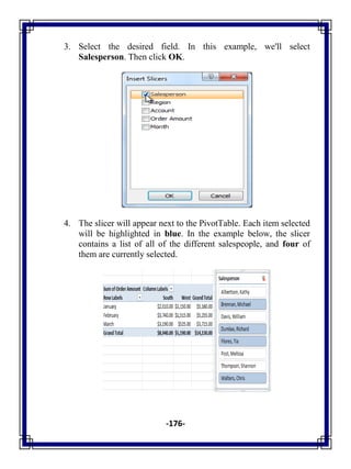 -176-
3. Select the desired field. In this example, we'll select
Salesperson. Then click OK.
4. The slicer will appear next to the PivotTable. Each item selected
will be highlighted in blue. In the example below, the slicer
contains a list of all of the different salespeople, and four of
them are currently selected.
 