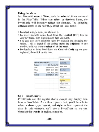 -177-
Using the slicer
Just like with report filters, only the selected items are used
in the PivotTable. When you select or deselect items, the
PivotTable will instantly reflect the changes. Try selecting
different items to see how they affect the PivotTable.
 To select a single item, just click on it.
 To select multiple items, hold down the Control (Ctrl) key on
your keyboard, then click on each item you want.
 You can also select multiple items by clicking and dragging the
mouse. This is useful if the desired items are adjacent to one
another, or if you want to select all of the items.
 To deselect an item, hold down the Control (Ctrl) key on your
keyboard, then click on the item.
8.11 Pivot Charts
PivotCharts are like regular charts, except they display data
from a PivotTable. As with a regular chart, you'll be able to
select a chart type, layout, and style to best represent the
data. In this example, we'll use a PivotChart so we can
visualize the trends in each sales region.
 