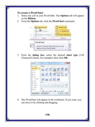 -178-
To create a PivotChart
1. Select any cell in your PivotTable. The Options tab will appear
on the Ribbon.
2. From the Options tab, click the PivotChart command.
3. From the dialog box, select the desired chart type (3-D
Clustered Column, for example), then click OK.
4. The PivotChart will appear in the worksheet. If you want, you
can move it by clicking and dragging.
 