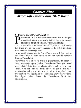 -180-
Chapter Nine
Microsoft PowerPoint 2010 Basic
9.1 Description of PowerPoint 2010
owerPoint 2010 is presentation software that allows you
to create dynamic slide presentations that may include
animation, narration, images, videos, and more.
If you are familiar with PowerPoint 2007, then you will notice
that there are not too many changes to the 2010 interface,
other than the Backstage View.
However, if you are new to PowerPoint, you will first need to
take some time to learn about slides and how to navigate
through PowerPoint.
PowerPoint uses slides to build a presentation. In order to
create an engaging presentation, PowerPoint allows you to add
text, bulleted lists, images, charts, video, and more to your
slides. You can add as many slides as you'd like to a
presentation and at any time you can view or play back your
presentation by selecting one of the Slide Show play options.
The figure below shows the PowerPoint 2010 user
environment.
P
 