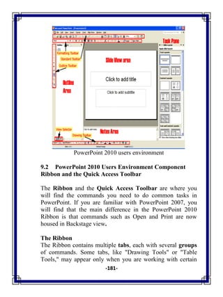 -181-
PowerPoint 2010 users environment
9.2 PowerPoint 2010 Users Environment Component
Ribbon and the Quick Access Toolbar
The Ribbon and the Quick Access Toolbar are where you
will find the commands you need to do common tasks in
PowerPoint. If you are familiar with PowerPoint 2007, you
will find that the main difference in the PowerPoint 2010
Ribbon is that commands such as Open and Print are now
housed in Backstage view.
The Ribbon
The Ribbon contains multiple tabs, each with several groups
of commands. Some tabs, like "Drawing Tools" or "Table
Tools," may appear only when you are working with certain
 