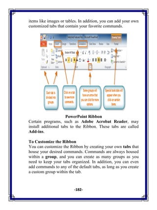 -182-
items like images or tables. In addition, you can add your own
customized tabs that contain your favorite commands.
PowerPoint Ribbon
Certain programs, such as Adobe Acrobat Reader, may
install additional tabs to the Ribbon. These tabs are called
Add-ins.
To Customize the Ribbon
You can customize the Ribbon by creating your own tabs that
house your desired commands. Commands are always housed
within a group, and you can create as many groups as you
need to keep your tabs organized. In addition, you can even
add commands to any of the default tabs, as long as you create
a custom group within the tab.
 
