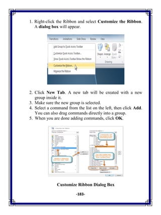 -183-
1. Right-click the Ribbon and select Customize the Ribbon.
A dialog box will appear.
2. Click New Tab. A new tab will be created with a new
group inside it.
3. Make sure the new group is selected.
4. Select a command from the list on the left, then click Add.
You can also drag commands directly into a group.
5. When you are done adding commands, click OK.
Customize Ribbon Dialog Box
 