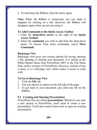 -185-
2. To maximize the Ribbon, click the arrow again.
Note: When the Ribbon is minimized, you can make it
reappear by clicking on a tab. However, the Ribbon will
disappear again when you are not using it.
To Add Commands to the Quick Access Toolbar
1. Click the drop-down arrow to the right of the Quick
Access Toolbar.
2. Select the command you wish to add from the drop-down
menu. To choose from more commands, select More
Commands.
Backstage View
Backstage view gives you various options for saving, opening
a file, printing, or sharing your document. It is similar to the
Office Button Menu from PowerPoint 2007 or the File Menu
from earlier versions of PowerPoint. However, instead of just
a menu, it is a full-page view which makes it easier to work
with.
To Get to Backstage View
1. Click the File tab.
2. You can choose an option on the left side of the page.
3. To get back to your document, just click any tab on the
Ribbon.
9.3 Creating and Opening Presentations
PowerPoint files are called presentations. Whenever you start
a new project in PowerPoint, you'll need to create a new
presentation. You'll also need to know how to open an existing
presentation.
 