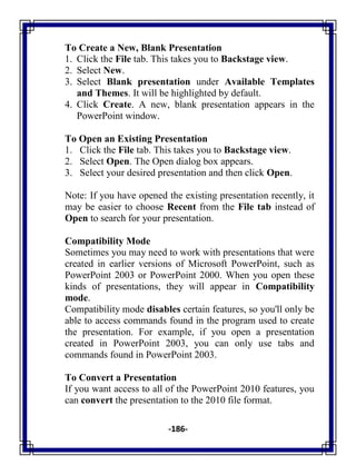 -186-
To Create a New, Blank Presentation
1. Click the File tab. This takes you to Backstage view.
2. Select New.
3. Select Blank presentation under Available Templates
and Themes. It will be highlighted by default.
4. Click Create. A new, blank presentation appears in the
PowerPoint window.
To Open an Existing Presentation
1. Click the File tab. This takes you to Backstage view.
2. Select Open. The Open dialog box appears.
3. Select your desired presentation and then click Open.
Note: If you have opened the existing presentation recently, it
may be easier to choose Recent from the File tab instead of
Open to search for your presentation.
Compatibility Mode
Sometimes you may need to work with presentations that were
created in earlier versions of Microsoft PowerPoint, such as
PowerPoint 2003 or PowerPoint 2000. When you open these
kinds of presentations, they will appear in Compatibility
mode.
Compatibility mode disables certain features, so you'll only be
able to access commands found in the program used to create
the presentation. For example, if you open a presentation
created in PowerPoint 2003, you can only use tabs and
commands found in PowerPoint 2003.
To Convert a Presentation
If you want access to all of the PowerPoint 2010 features, you
can convert the presentation to the 2010 file format.
 