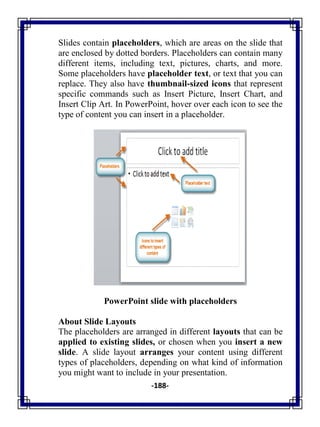 -188-
Slides contain placeholders, which are areas on the slide that
are enclosed by dotted borders. Placeholders can contain many
different items, including text, pictures, charts, and more.
Some placeholders have placeholder text, or text that you can
replace. They also have thumbnail-sized icons that represent
specific commands such as Insert Picture, Insert Chart, and
Insert Clip Art. In PowerPoint, hover over each icon to see the
type of content you can insert in a placeholder.
PowerPoint slide with placeholders
About Slide Layouts
The placeholders are arranged in different layouts that can be
applied to existing slides, or chosen when you insert a new
slide. A slide layout arranges your content using different
types of placeholders, depending on what kind of information
you might want to include in your presentation.
 