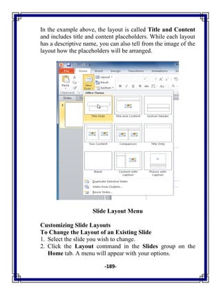-189-
In the example above, the layout is called Title and Content
and includes title and content placeholders. While each layout
has a descriptive name, you can also tell from the image of the
layout how the placeholders will be arranged.
Slide Layout Menu
Customizing Slide Layouts
To Change the Layout of an Existing Slide
1. Select the slide you wish to change.
2. Click the Layout command in the Slides group on the
Home tab. A menu will appear with your options.
 