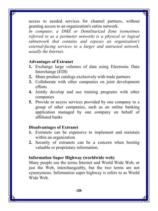 -19-
access to needed services for channel partners, without
granting access to an organization's entire network.
In computer, a DMZ or Demilitarized Zone (sometimes
referred to as a perimeter network) is a physical or logical
subnetwork that contains and exposes an organization's
external-facing services to a larger and untrusted network,
usually the Internet.
Advantages of Extranet
1. Exchange large volumes of data using Electronic Data
Interchange (EDI)
2. Share product catalogs exclusively with trade partners
3. Collaborate with other companies on joint development
efforts
4. Jointly develop and use training programs with other
companies
5. Provide or access services provided by one company to a
group of other companies, such as an online banking
application managed by one company on behalf of
affiliated banks
Disadvantages of Extranet
1. Extranets can be expensive to implement and maintain
within an organization.
2. Security of extranets can be a concern when hosting
valuable or proprietary information.
Information Super Highway (worldwide web)
Many people use the terms Internet and World Wide Web, or
just the Web, interchangeably, but the two terms are not
synonymous. Information super highway is refers to as World
Wide Web.
 