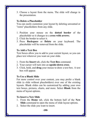 -190-
3. Choose a layout from the menu. The slide will change in
the presentation.
To Delete a Placeholder
You can easily customize your layout by deleting unwanted or
"extra" placeholders from any slide.
1. Position your mouse on the dotted border of the
placeholder so it changes to a cross with arrows.
2. Click the border to select it.
3. Press Backspace or Delete on your keyboard. The
placeholder will be removed from the slide.
To Add a Text Box
Text boxes allow you to add to your current layout, so you can
place text wherever you want on your slide.
1. From the Insert tab, click the Text Box command.
2. Your cursor will turn into an upside-down cross.
3. Click, hold, and drag your mouse to draw a text box. A text
box will appear.
To Use a Blank Slide
For more control over your content, you may prefer a blank
slide (a slide without placeholders) over one of the existing
layouts. Blank slides can be customized by adding your own
text boxes, pictures, charts, and more. Select Blank from the
menu of layout options.
To Insert a New Slide
1. From the Home tab, click the bottom half of the New
Slide command to open the menu of slide layout options.
2. Select the slide you want to insert.
 