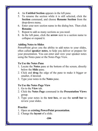 -194-
4. An Untitled Section appears in the left pane.
5. To rename the section while it is still selected, click the
Section command, and choose Rename Section from the
drop-down menu.
6. Enter your new section name in the dialog box. Then click
Rename.
7. Repeat to add as many sections as you need.
8. In the left pane, click the arrow next to a section name to
collapse or expand it.
Adding Notes to Slides
PowerPoint gives you the ability to add notes to your slides,
often called speaker notes, to help you deliver or prepare for
your presentation. You can enter and view your speaker notes
using the Notes pane or the Notes Page View.
To Use the Notes Pane
1. Locate the Notes pane at the bottom of the screen, directly
below the Slide pane.
2. Click and drag the edge of the pane to make it bigger or
smaller, if desired.
3. Type your notes in the Notes pane.
To Use the Notes Page View
1. Go to the View tab.
2. Click the Notes Page command in the Presentation Views
group.
3. Type your notes in the text box, or use the scroll bar to
review your slides.
Practice
1. Open an existing PowerPoint presentation.
2. Change the layout of a slide.
 