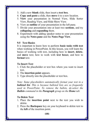 -195-
3. Add a new blank slide, then insert a text box.
4. Copy and paste a slide, then move it to a new location.
5. View your presentation in Normal View, Slide Sorter
View, Reading View, and Slide Show View.
6. View an outline of your presentation in the left pane.
7. Divide your presentation into at least two sections, and try
collapsing and expanding them.
8. Experiment with adding speaker notes to your presentation
using the Notes pane and the Notes Page View.
9.5 Text Basics
It is important to know how to perform basic tasks with text
when working in PowerPoint. In this lesson, you will learn the
basics of working with text, including how to insert, delete,
and move text; how to work with text boxes; and how to
format text.
To Insert Text
1. Click the placeholder or text box where you want to insert
text.
2. The insertion point appears.
3. Type directly into the placeholder or text box.
Note: Some placeholders automatically format your text in a
bulleted list. This is because bulleted lists are so frequently
used in PowerPoint. To remove the bullets, de-select the
Bullets command in the Paragraph group on the Home tab.
To Delete Text
1. Place the insertion point next to the text you wish to
delete.
2. Press the Backspace key on your keyboard to delete text to
the left of the insertion point.
 