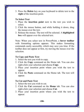 -196-
3. Press the Delete key on your keyboard to delete text to the
right of the insertion point.
To Select Text
1. Place the insertion point next to the text you wish to
select.
2. Click the mouse button, and while holding it down, drag
the mouse over the text.
3. Release the mouse. The text will be selected. A highlighted
box will appear over the selected text.
Note: When you select text in PowerPoint, a hover toolbar
with formatting options appears. This makes formatting
commands easily accessible, which may save you time. If the
toolbar does not appear at first, try moving the mouse over the
selection.
To Copy and Paste Text
1. Select the text you wish to copy.
2. Click the Copy command on the Home tab. You can also
right-click your selection and choose Copy.
3. Place your insertion point where you wish the text to
appear.
4. Click the Paste command on the Home tab. The text will
appear.
To Cut and Paste Text
1. Select the text you wish to cut.
2. Click the Cut command on the Home tab. You can also
right-click your selection and choose Cut.
3. Place your insertion point where you wish the text to
appear.
 