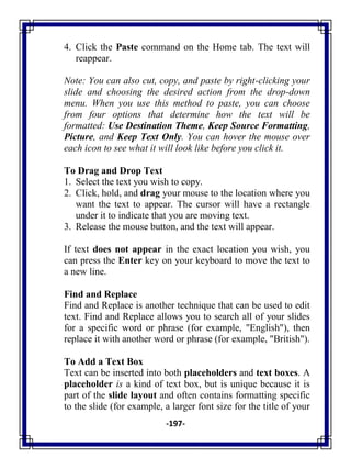 -197-
4. Click the Paste command on the Home tab. The text will
reappear.
Note: You can also cut, copy, and paste by right-clicking your
slide and choosing the desired action from the drop-down
menu. When you use this method to paste, you can choose
from four options that determine how the text will be
formatted: Use Destination Theme, Keep Source Formatting,
Picture, and Keep Text Only. You can hover the mouse over
each icon to see what it will look like before you click it.
To Drag and Drop Text
1. Select the text you wish to copy.
2. Click, hold, and drag your mouse to the location where you
want the text to appear. The cursor will have a rectangle
under it to indicate that you are moving text.
3. Release the mouse button, and the text will appear.
If text does not appear in the exact location you wish, you
can press the Enter key on your keyboard to move the text to
a new line.
Find and Replace
Find and Replace is another technique that can be used to edit
text. Find and Replace allows you to search all of your slides
for a specific word or phrase (for example, "English"), then
replace it with another word or phrase (for example, "British").
To Add a Text Box
Text can be inserted into both placeholders and text boxes. A
placeholder is a kind of text box, but is unique because it is
part of the slide layout and often contains formatting specific
to the slide (for example, a larger font size for the title of your
 