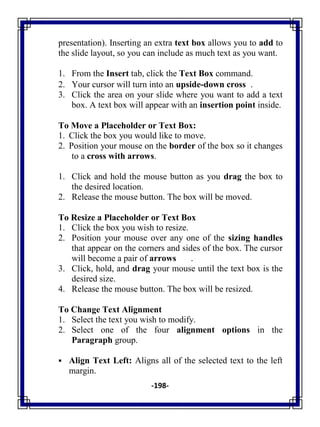 -198-
presentation). Inserting an extra text box allows you to add to
the slide layout, so you can include as much text as you want.
1. From the Insert tab, click the Text Box command.
2. Your cursor will turn into an upside-down cross .
3. Click the area on your slide where you want to add a text
box. A text box will appear with an insertion point inside.
To Move a Placeholder or Text Box:
1. Click the box you would like to move.
2. Position your mouse on the border of the box so it changes
to a cross with arrows.
1. Click and hold the mouse button as you drag the box to
the desired location.
2. Release the mouse button. The box will be moved.
To Resize a Placeholder or Text Box
1. Click the box you wish to resize.
2. Position your mouse over any one of the sizing handles
that appear on the corners and sides of the box. The cursor
will become a pair of arrows .
3. Click, hold, and drag your mouse until the text box is the
desired size.
4. Release the mouse button. The box will be resized.
To Change Text Alignment
1. Select the text you wish to modify.
2. Select one of the four alignment options in the
Paragraph group.
 Align Text Left: Aligns all of the selected text to the left
margin.
 