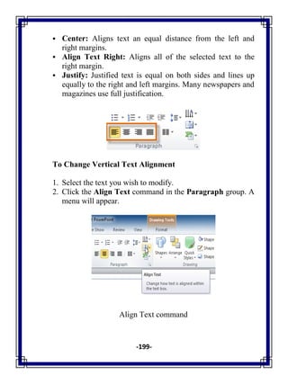 -199-
 Center: Aligns text an equal distance from the left and
right margins.
 Align Text Right: Aligns all of the selected text to the
right margin.
 Justify: Justified text is equal on both sides and lines up
equally to the right and left margins. Many newspapers and
magazines use full justification.
To Change Vertical Text Alignment
1. Select the text you wish to modify.
2. Click the Align Text command in the Paragraph group. A
menu will appear.
Align Text command
 