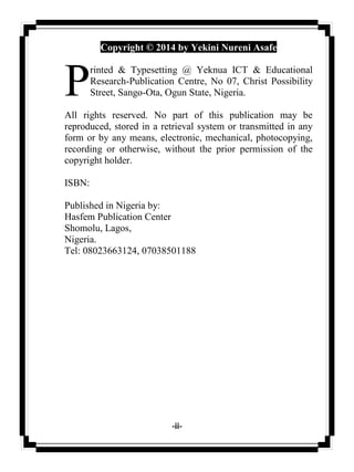 -ii-
Copyright © 2014 by Yekini Nureni Asafe
rinted & Typesetting @ Yeknua ICT & Educational
Research-Publication Centre, No 07, Christ Possibility
Street, Sango-Ota, Ogun State, Nigeria.
All rights reserved. No part of this publication may be
reproduced, stored in a retrieval system or transmitted in any
form or by any means, electronic, mechanical, photocopying,
recording or otherwise, without the prior permission of the
copyright holder.
ISBN:
Published in Nigeria by:
Hasfem Publication Center
Shomolu, Lagos,
Nigeria.
Tel: 08023663124, 07038501188
P
 