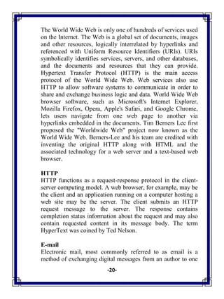 -20-
The World Wide Web is only one of hundreds of services used
on the Internet. The Web is a global set of documents, images
and other resources, logically interrelated by hyperlinks and
referenced with Uniform Resource Identifiers (URIs). URIs
symbolically identifies services, servers, and other databases,
and the documents and resources that they can provide.
Hypertext Transfer Protocol (HTTP) is the main access
protocol of the World Wide Web. Web services also use
HTTP to allow software systems to communicate in order to
share and exchange business logic and data. World Wide Web
browser software, such as Microsoft's Internet Explorer,
Mozilla Firefox, Opera, Apple's Safari, and Google Chrome,
lets users navigate from one web page to another via
hyperlinks embedded in the documents. Tim Berners Lee first
proposed the "Worldwide Web" project now known as the
World Wide Web. Berners-Lee and his team are credited with
inventing the original HTTP along with HTML and the
associated technology for a web server and a text-based web
browser.
HTTP
HTTP functions as a request-response protocol in the client-
server computing model. A web browser, for example, may be
the client and an application running on a computer hosting a
web site may be the server. The client submits an HTTP
request message to the server. The response contains
completion status information about the request and may also
contain requested content in its message body. The term
HyperText was coined by Ted Nelson.
E-mail
Electronic mail, most commonly referred to as email is a
method of exchanging digital messages from an author to one
 