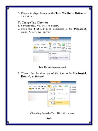 -200-
3. Choose to align the text at the Top, Middle, or Bottom of
the text box.
To Change Text Direction
1. Select the text you wish to modify.
2. Click the Text Direction command in the Paragraph
group. A menu will appear.
Text Direction command
3. Choose for the direction of the text to be Horizontal,
Rotated, or Stacked.
Choosing from the Text Direction menu
 