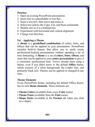 -201-
Practice
1. Open an existing PowerPoint presentation.
2. Insert text in a placeholder or text box.
3. Insert a text box, then move and resize it.
4. Select text and try the Copy, Cut, and Paste commands.
5. Modify text so it is a bulleted list.
6. Experiment with horizontal and vertical alignment.
7. Change text direction.
9.6 Applying a Theme
A theme is a predefined combination of colors, fonts, and
effects that can be applied to your presentation. PowerPoint
includes built-in themes that allow you to easily create
professional-looking presentations without spending a lot of
time formatting. A theme is a set of colors, fonts, effects, and
more that can be applied to your entire presentation to give it
a consistent, professional look. You've already been using a
theme, even if you didn't know it: the default Office theme,
which consists of a white background, the Calibri font, and
primarily black text. Themes can be applied or changed at any
time.
Theme Elements
Every PowerPoint theme, including the default Office theme,
has its own theme elements. These elements are:
 Theme Colors (available from every Color menu)
 Theme Fonts (available from the Font menu)
 Shape Styles (available in the Format tab when you click
on a shape)
 