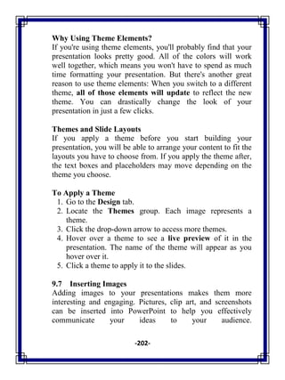 -202-
Why Using Theme Elements?
If you're using theme elements, you'll probably find that your
presentation looks pretty good. All of the colors will work
well together, which means you won't have to spend as much
time formatting your presentation. But there's another great
reason to use theme elements: When you switch to a different
theme, all of those elements will update to reflect the new
theme. You can drastically change the look of your
presentation in just a few clicks.
Themes and Slide Layouts
If you apply a theme before you start building your
presentation, you will be able to arrange your content to fit the
layouts you have to choose from. If you apply the theme after,
the text boxes and placeholders may move depending on the
theme you choose.
To Apply a Theme
1. Go to the Design tab.
2. Locate the Themes group. Each image represents a
theme.
3. Click the drop-down arrow to access more themes.
4. Hover over a theme to see a live preview of it in the
presentation. The name of the theme will appear as you
hover over it.
5. Click a theme to apply it to the slides.
9.7 Inserting Images
Adding images to your presentations makes them more
interesting and engaging. Pictures, clip art, and screenshots
can be inserted into PowerPoint to help you effectively
communicate your ideas to your audience.
 