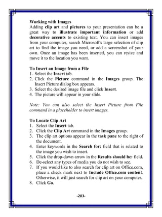 -203-
Working with Images
Adding clip art and pictures to your presentation can be a
great way to illustrate important information or add
decorative accents to existing text. You can insert images
from your computer, search Microsoft's large selection of clip
art to find the image you need, or add a screenshot of your
own. Once an image has been inserted, you can resize and
move it to the location you want.
To Insert an Image from a File
1. Select the Insert tab.
2. Click the Picture command in the Images group. The
Insert Picture dialog box appears.
3. Select the desired image file and click Insert.
4. The picture will appear in your slide.
Note: You can also select the Insert Picture from File
command in a placeholder to insert images.
To Locate Clip Art
1. Select the Insert tab.
2. Click the Clip Art command in the Images group.
3. The clip art options appear in the task pane to the right of
the document.
4. Enter keywords in the Search for: field that is related to
the image you wish to insert.
5. Click the drop-down arrow in the Results should be: field.
6. De-select any types of media you do not wish to see.
7. If you would like to also search for clip art on Office.com,
place a check mark next to Include Office.com content.
Otherwise, it will just search for clip art on your computer.
8. Click Go.
 