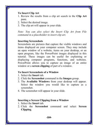 -204-
To Insert Clip Art
1. Review the results from a clip art search in the Clip Art
pane.
2. Select the desired image.
3. The clip art will appear in your slide.
Note: You can also select the Insert Clip Art from File
command in a placeholder to insert clip art.
Inserting Screenshots
Screenshots are pictures that capture the visible windows and
items displayed on your computer screen. They may include
an open window of a website, items on your desktop, or an
open program, like the PowerPoint images displayed in this
tutorial. These images can be useful for explaining or
displaying computer programs, functions, and websites.
PowerPoint allows you to capture an image of an entire
window or a screen clipping of part of a window.
To Insert Screenshots of a Window
1. Select the Insert tab.
2. Click the Screenshot command in the Images group.
3. The Available Windows from your desktop will appear.
Select the window you would like to capture as a
screenshot.
4. The screenshot will appear in your slide.
Inserting a Screen Clipping from a Window
1. Select the Insert tab.
2. Click the Screenshot command and select Screen
Clipping.
 