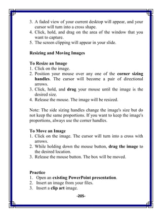 -205-
3. A faded view of your current desktop will appear, and your
cursor will turn into a cross shape.
4. Click, hold, and drag on the area of the window that you
want to capture.
5. The screen clipping will appear in your slide.
Resizing and Moving Images
To Resize an Image
1. Click on the image.
2. Position your mouse over any one of the corner sizing
handles. The cursor will become a pair of directional
arrows.
3. Click, hold, and drag your mouse until the image is the
desired size.
4. Release the mouse. The image will be resized.
Note: The side sizing handles change the image's size but do
not keep the same proportions. If you want to keep the image's
proportions, always use the corner handles.
To Move an Image
1. Click on the image. The cursor will turn into a cross with
arrows.
2. While holding down the mouse button, drag the image to
the desired location.
3. Release the mouse button. The box will be moved.
Practice
1. Open an existing PowerPoint presentation.
2. Insert an image from your files.
3. Insert a clip art image.
 