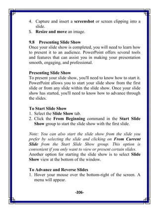 -206-
4. Capture and insert a screenshot or screen clipping into a
slide.
5. Resize and move an image.
9.8 Presenting Slide Show
Once your slide show is completed, you will need to learn how
to present it to an audience. PowerPoint offers several tools
and features that can assist you in making your presentation
smooth, engaging, and professional.
Presenting Slide Show
To present your slide show, you'll need to know how to start it.
PowerPoint allows you to start your slide show from the first
slide or from any slide within the slide show. Once your slide
show has started, you'll need to know how to advance through
the slides.
To Start Slide Show
1. Select the Slide Show tab.
2. Click the From Beginning command in the Start Slide
Show group to start the slide show with the first slide.
Note: You can also start the slide show from the slide you
prefer by selecting the slide and clicking on From Current
Slide from the Start Slide Show group. This option is
convenient if you only want to view or present certain slides.
Another option for starting the slide show is to select Slide
Show view at the bottom of the window.
To Advance and Reverse Slides
1. Hover your mouse over the bottom-right of the screen. A
menu will appear.
 
