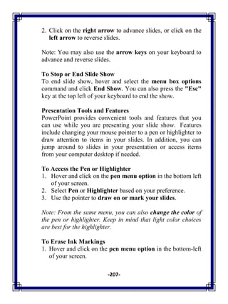-207-
2. Click on the right arrow to advance slides, or click on the
left arrow to reverse slides.
Note: You may also use the arrow keys on your keyboard to
advance and reverse slides.
To Stop or End Slide Show
To end slide show, hover and select the menu box options
command and click End Show. You can also press the "Esc"
key at the top left of your keyboard to end the show.
Presentation Tools and Features
PowerPoint provides convenient tools and features that you
can use while you are presenting your slide show. Features
include changing your mouse pointer to a pen or highlighter to
draw attention to items in your slides. In addition, you can
jump around to slides in your presentation or access items
from your computer desktop if needed.
To Access the Pen or Highlighter
1. Hover and click on the pen menu option in the bottom left
of your screen.
2. Select Pen or Highlighter based on your preference.
3. Use the pointer to draw on or mark your slides.
Note: From the same menu, you can also change the color of
the pen or highlighter. Keep in mind that light color choices
are best for the highlighter.
To Erase Ink Markings
1. Hover and click on the pen menu option in the bottom-left
of your screen.
 