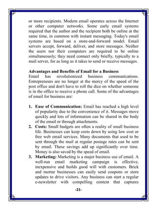 -21-
or more recipients. Modern email operates across the Internet
or other computer networks. Some early email systems
required that the author and the recipient both be online at the
same time, in common with instant messaging. Today's email
systems are based on a store-and-forward model. Email
servers accept, forward, deliver, and store messages. Neither
the users nor their computers are required to be online
simultaneously; they need connect only briefly, typically to a
mail server, for as long as it takes to send or receive messages.
Advantages and Benefits of Email for a Business
Email has revolutionized business communications.
Entrepreneurs are no longer at the mercy of the speed of the
post office and don't have to roll the dice on whether someone
is in the office to receive a phone call. Some of the advantages
of email for business are:
1. Ease of Communication: Email has reached a high level
of popularity due to the convenience of it. Messages move
quickly and lots of information can be shared in the body
of the email or through attachments.
2. Costs: Small budgets are often a reality of small business
life. Businesses can keep costs down by using low cost or
free web email services. Many documents that used to be
sent through the mail at regular postage rates can be sent
by email. These savings add up significantly over time.
Money is also saved by the speed of email.
3. Marketing: Marketing is a major business use of email. A
well-run email marketing campaign is effective,
inexpensive and builds good will with customers. Brick
and mortar businesses can easily send coupons or store
updates to drive visitors. Any business can start a regular
e-newsletter with compelling content that captures
 