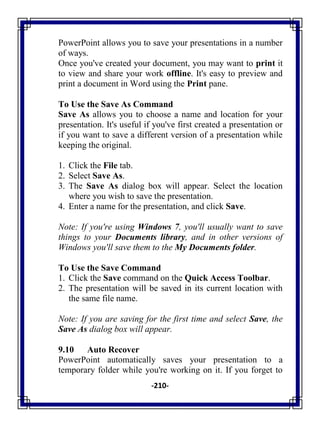 -210-
PowerPoint allows you to save your presentations in a number
of ways.
Once you've created your document, you may want to print it
to view and share your work offline. It's easy to preview and
print a document in Word using the Print pane.
To Use the Save As Command
Save As allows you to choose a name and location for your
presentation. It's useful if you've first created a presentation or
if you want to save a different version of a presentation while
keeping the original.
1. Click the File tab.
2. Select Save As.
3. The Save As dialog box will appear. Select the location
where you wish to save the presentation.
4. Enter a name for the presentation, and click Save.
Note: If you're using Windows 7, you'll usually want to save
things to your Documents library, and in other versions of
Windows you'll save them to the My Documents folder.
To Use the Save Command
1. Click the Save command on the Quick Access Toolbar.
2. The presentation will be saved in its current location with
the same file name.
Note: If you are saving for the first time and select Save, the
Save As dialog box will appear.
9.10 Auto Recover
PowerPoint automatically saves your presentation to a
temporary folder while you're working on it. If you forget to
 