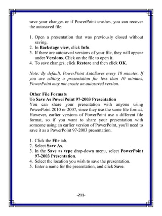 -211-
save your changes or if PowerPoint crashes, you can recover
the autosaved file.
1. Open a presentation that was previously closed without
saving.
2. In Backstage view, click Info.
3. If there are autosaved versions of your file, they will appear
under Versions. Click on the file to open it.
4. To save changes, click Restore and then click OK.
Note: By default, PowerPoint AutoSaves every 10 minutes. If
you are editing a presentation for less than 10 minutes,
PowerPoint may not create an autosaved version.
Other File Formats
To Save As PowerPoint 97-2003 Presentation
You can share your presentation with anyone using
PowerPoint 2010 or 2007, since they use the same file format.
However, earlier versions of PowerPoint use a different file
format, so if you want to share your presentation with
someone using an earlier version of PowerPoint, you'll need to
save it as a PowerPoint 97-2003 presentation.
1. Click the File tab.
2. Select Save As.
3. In the Save as type drop-down menu, select PowerPoint
97-2003 Presentation.
4. Select the location you wish to save the presentation.
5. Enter a name for the presentation, and click Save.
 