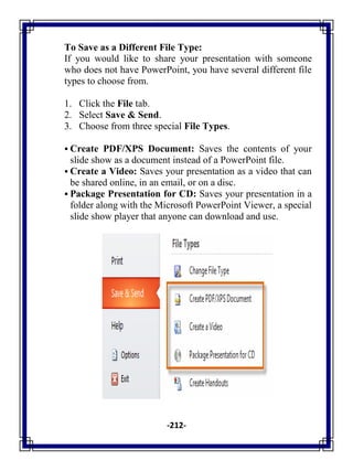 -212-
To Save as a Different File Type:
If you would like to share your presentation with someone
who does not have PowerPoint, you have several different file
types to choose from.
1. Click the File tab.
2. Select Save & Send.
3. Choose from three special File Types.
 Create PDF/XPS Document: Saves the contents of your
slide show as a document instead of a PowerPoint file.
 Create a Video: Saves your presentation as a video that can
be shared online, in an email, or on a disc.
 Package Presentation for CD: Saves your presentation in a
folder along with the Microsoft PowerPoint Viewer, a special
slide show player that anyone can download and use.
 