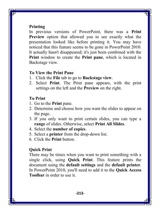 -213-
Printing
In previous versions of PowerPoint, there was a Print
Preview option that allowed you to see exactly what the
presentation looked like before printing it. You may have
noticed that this feature seems to be gone in PowerPoint 2010.
It actually hasn't disappeared; it's just been combined with the
Print window to create the Print pane, which is located in
Backstage view.
To View the Print Pane
1. Click the File tab to go to Backstage view.
2. Select Print. The Print pane appears, with the print
settings on the left and the Preview on the right.
To Print
1. Go to the Print pane.
2. Determine and choose how you want the slides to appear on
the page.
3. If you only want to print certain slides, you can type a
range of slides. Otherwise, select Print All Slides.
4. Select the number of copies.
5. Select a printer from the drop-down list.
6. Click the Print button.
Quick Print
There may be times when you want to print something with a
single click, using Quick Print. This feature prints the
document using the default settings and the default printer.
In PowerPoint 2010, you'll need to add it to the Quick Access
Toolbar in order to use it.
 