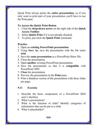 -214-
Quick Print always prints the entire presentation, so if you
only want to print part of your presentation you'll have to use
the Print pane.
To Access the Quick Print Button
1. Click the drop-down arrow on the right side of the Quick
Access Toolbar.
2. Select Quick Print if it is not already checked.
3. To print, just click the Quick Print command.
Practice
1. Open an existing PowerPoint presentation.
2. Using Save As, save the presentation with the file name
trial.
3. Save the same presentation as a PowerPoint Show file.
4. Close the presentation.
5. Open another existing PowerPoint presentation.
6. Save the presentation so that it is compatible with
PowerPoint 2003.
7. Close the presentation.
8. Preview the presentation in the Print pane.
9. Print a Handout version of the presentation with three slides
per page.
9.11 Exercise
1. Describe the basic components of a PowerPoint 2010
user‘s interface
2. What is presentation?
3. What is the function of slide? Identify categories of
information that can be put in a slide
4. What is placeholder?
 