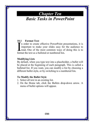 -216-
Chapter Ten
Basic Tasks in PowerPoint
10.1 Format Text
n order to create effective PowerPoint presentations, it is
important to make your slides easy for the audience to
read. One of the most common ways of doing this is to
format the text as a bulleted or numbered list.
Modifying Lists
By default, when you type text into a placeholder, a bullet will
be placed at the beginning of each paragraph. This is called a
bulleted list. If you want, you can modify a list by choosing a
different bullet style, or by switching to a numbered list.
To Modify the Bullet Style
1. Select all text in an existing list.
2. On the Home tab, click the Bullets drop-down arrow. A
menu of bullet options will appear.
I
 